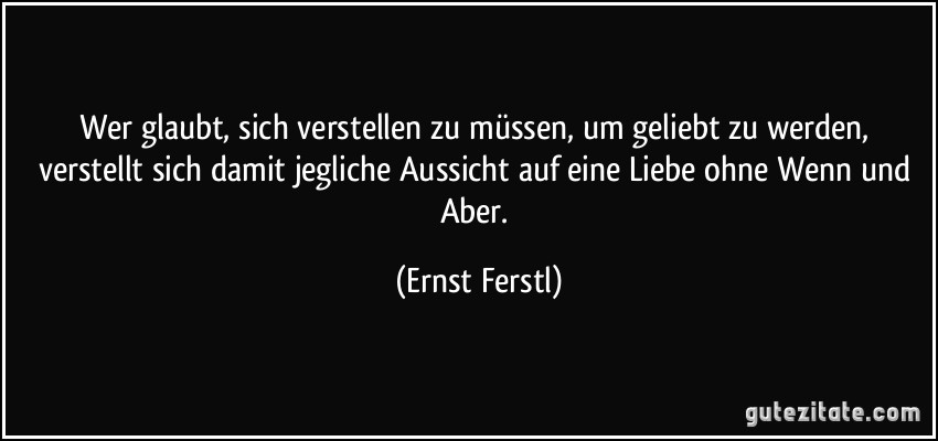 Wer glaubt, sich verstellen zu müssen, um geliebt zu werden, verstellt sich damit jegliche Aussicht auf eine Liebe ohne Wenn und Aber. (Ernst Ferstl)