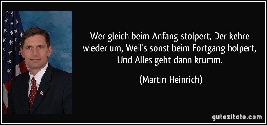 Wer gleich beim Anfang stolpert, Der kehre wieder um, Weil's sonst beim Fortgang holpert, Und Alles geht dann krumm. (Martin Heinrich)