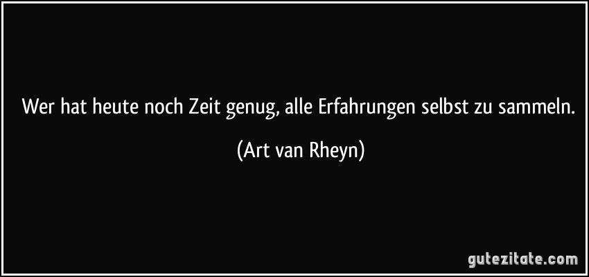 Wer hat heute noch Zeit genug, alle Erfahrungen selbst zu sammeln. (Art van Rheyn)