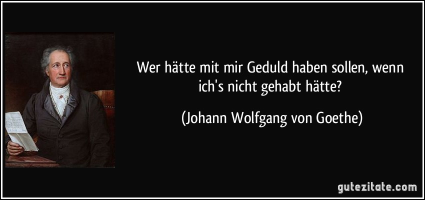 Wer hätte mit mir Geduld haben sollen, wenn ich's nicht gehabt hätte? (Johann Wolfgang von Goethe)