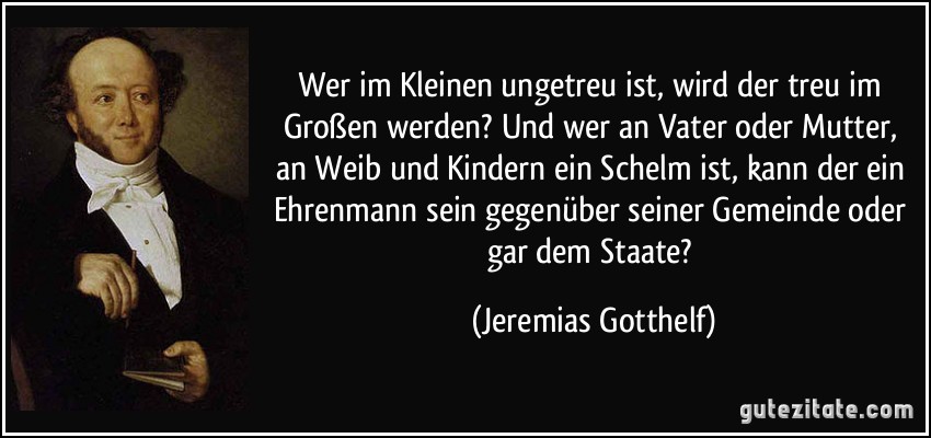 Wer im Kleinen ungetreu ist, wird der treu im Großen werden? Und wer an Vater oder Mutter, an Weib und Kindern ein Schelm ist, kann der ein Ehrenmann sein gegenüber seiner Gemeinde oder gar dem Staate? (Jeremias Gotthelf)