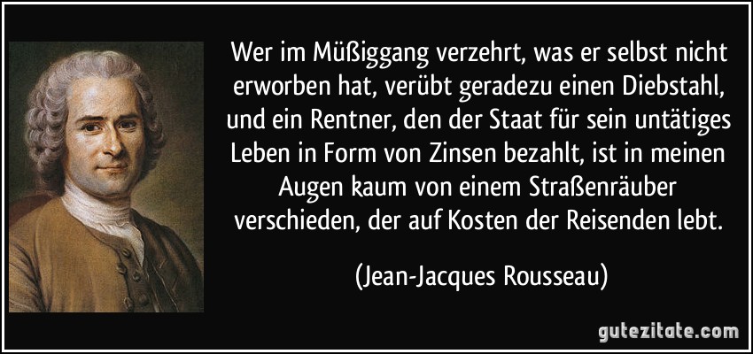 Wer im Müßiggang verzehrt, was er selbst nicht erworben hat, verübt geradezu einen Diebstahl, und ein Rentner, den der Staat für sein untätiges Leben in Form von Zinsen bezahlt, ist in meinen Augen kaum von einem Straßenräuber verschieden, der auf Kosten der Reisenden lebt. (Jean-Jacques Rousseau)