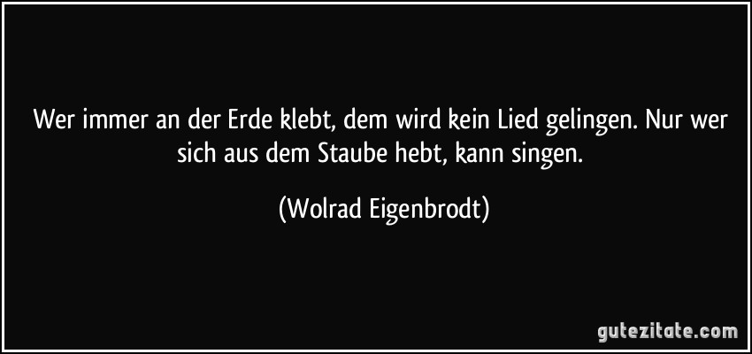 Wer immer an der Erde klebt, dem wird kein Lied gelingen. Nur wer sich aus dem Staube hebt, kann singen. (Wolrad Eigenbrodt)