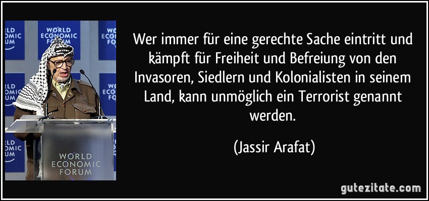 Wer immer für eine gerechte Sache eintritt und kämpft für Freiheit und Befreiung von den Invasoren, Siedlern und Kolonialisten in seinem Land, kann unmöglich ein Terrorist genannt werden. (Jassir Arafat)