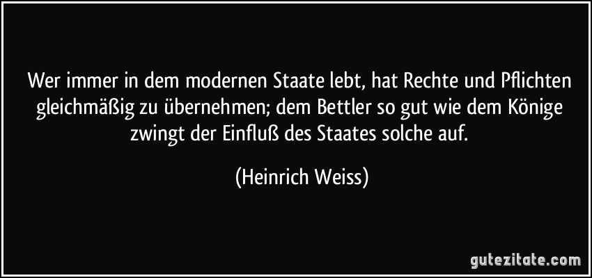 Wer immer in dem modernen Staate lebt, hat Rechte und Pflichten gleichmäßig zu übernehmen; dem Bettler so gut wie dem Könige zwingt der Einfluß des Staates solche auf. (Heinrich Weiss)