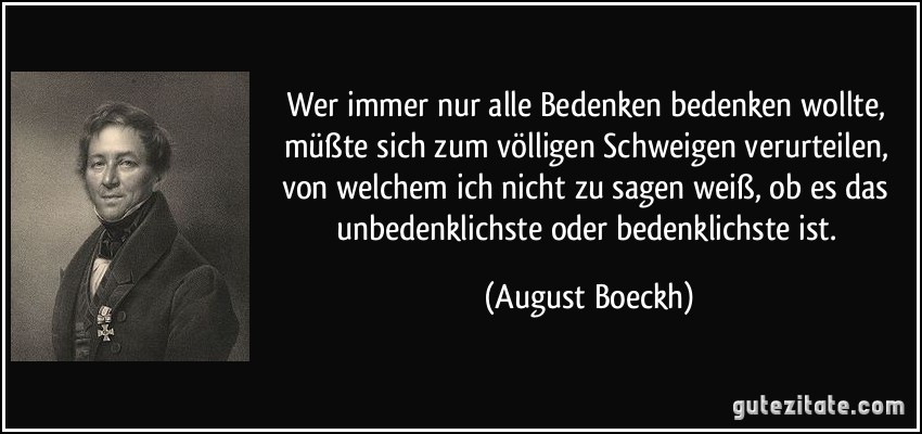 Wer immer nur alle Bedenken bedenken wollte, müßte sich zum völligen Schweigen verurteilen, von welchem ich nicht zu sagen weiß, ob es das unbedenklichste oder bedenklichste ist. (August Boeckh)