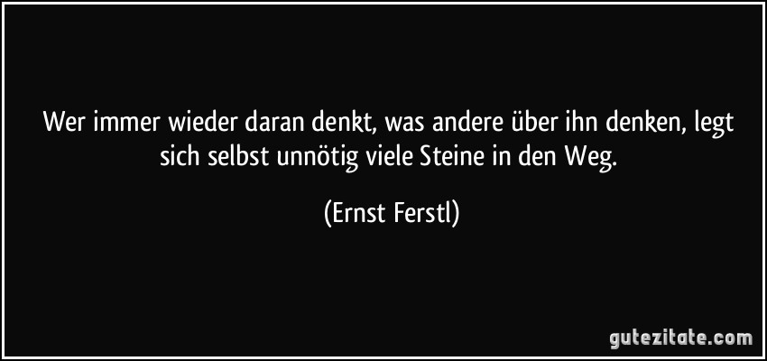 Wer immer wieder daran denkt, was andere über ihn denken, legt sich selbst unnötig viele Steine in den Weg. (Ernst Ferstl)