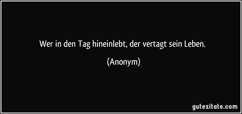 Wer in den Tag hineinlebt, der vertagt sein Leben. (Anonym)