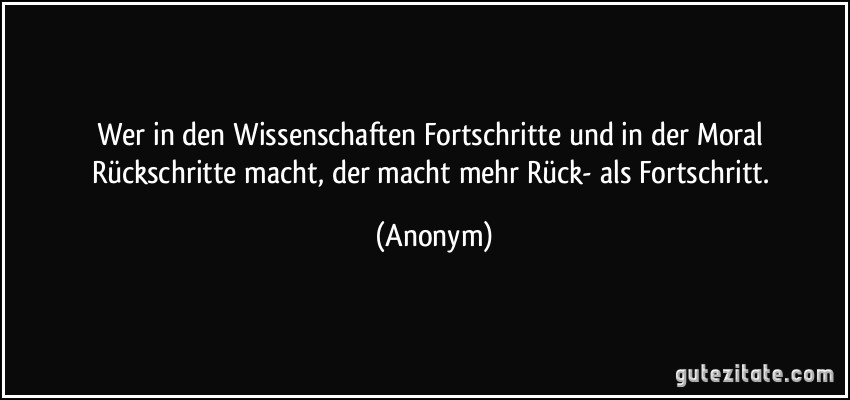 Wer in den Wissenschaften Fortschritte und in der Moral Rückschritte macht, der macht mehr Rück- als Fortschritt. (Anonym)