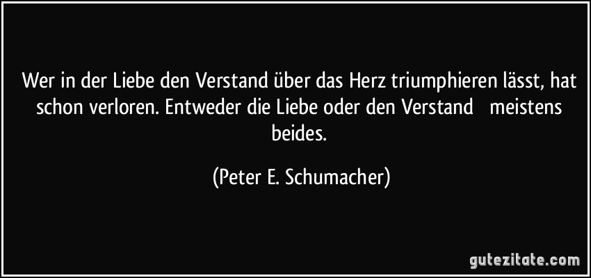 Wer in der Liebe den Verstand über das Herz triumphieren lässt, hat schon verloren. Entweder die Liebe oder den Verstand  meistens beides. (Peter E. Schumacher)