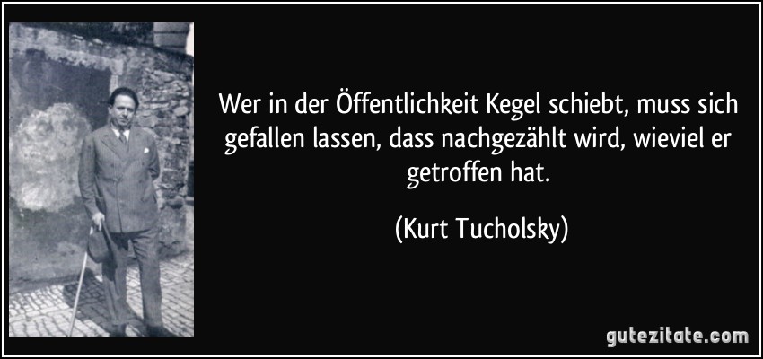 Wer in der Öffentlichkeit Kegel schiebt, muss sich gefallen lassen, dass nachgezählt wird, wieviel er getroffen hat. (Kurt Tucholsky)