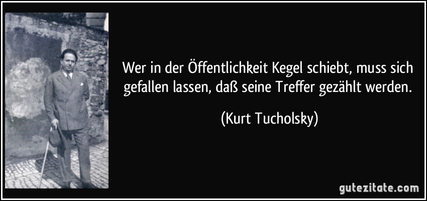 Wer in der Öffentlichkeit Kegel schiebt, muss sich gefallen lassen, daß seine Treffer gezählt werden. (Kurt Tucholsky)