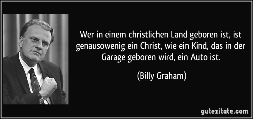 Wer in einem christlichen Land geboren ist, ist genausowenig ein Christ, wie ein Kind, das in der Garage geboren wird, ein Auto ist. (Billy Graham)