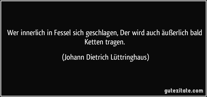 Wer innerlich in Fessel sich geschlagen, Der wird auch äußerlich bald Ketten tragen. (Johann Dietrich Lüttringhaus)