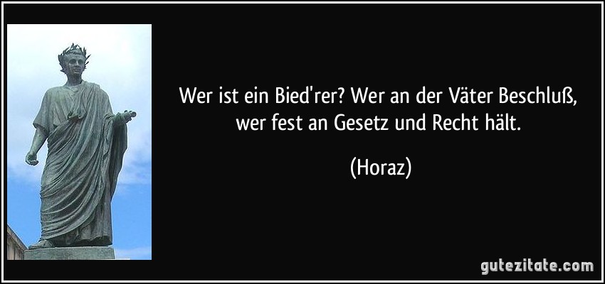 Wer ist ein Bied'rer? Wer an der Väter Beschluß, wer fest an Gesetz und Recht hält. (Horaz)