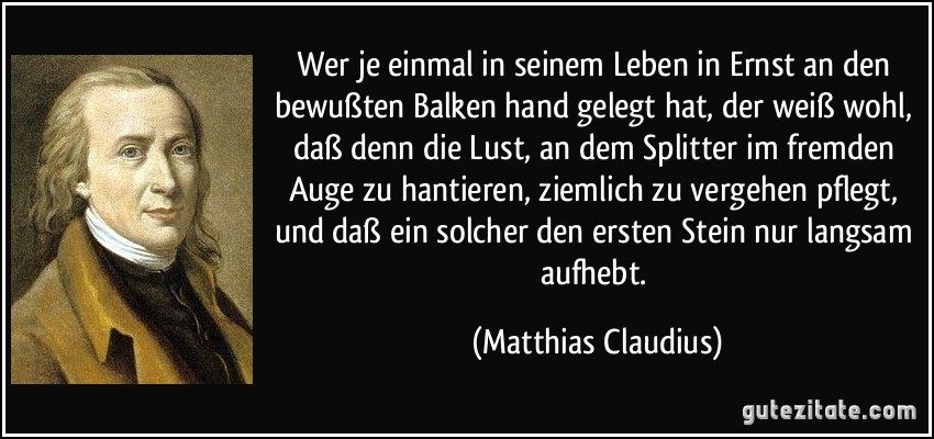 Wer je einmal in seinem Leben in Ernst an den bewußten Balken hand gelegt hat, der weiß wohl, daß denn die Lust, an dem Splitter im fremden Auge zu hantieren, ziemlich zu vergehen pflegt, und daß ein solcher den ersten Stein nur langsam aufhebt. (Matthias Claudius)