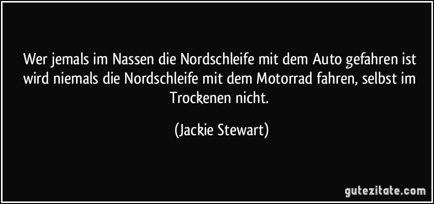 Wer jemals im Nassen die Nordschleife mit dem Auto gefahren ist wird niemals die Nordschleife mit dem Motorrad fahren, selbst im Trockenen nicht. (Jackie Stewart)