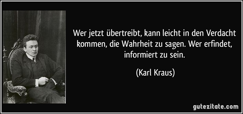 Wer jetzt übertreibt, kann leicht in den Verdacht kommen, die Wahrheit zu sagen. Wer erfindet, informiert zu sein. (Karl Kraus)