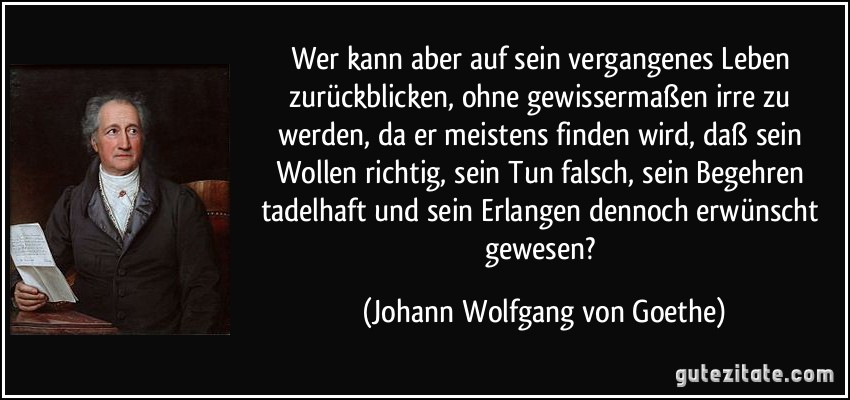 Wer kann aber auf sein vergangenes Leben zurückblicken, ohne gewissermaßen irre zu werden, da er meistens finden wird, daß sein Wollen richtig, sein Tun falsch, sein Begehren tadelhaft und sein Erlangen dennoch erwünscht gewesen? (Johann Wolfgang von Goethe)