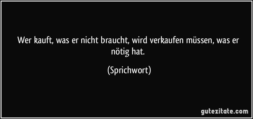 Wer kauft, was er nicht braucht, wird verkaufen müssen, was er nötig hat. (Sprichwort)