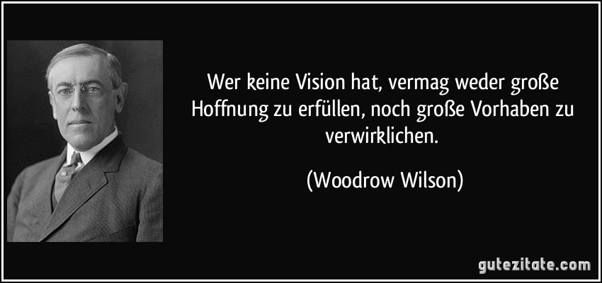 Wer keine Vision hat, vermag weder große Hoffnung zu erfüllen, noch große Vorhaben zu verwirklichen. (Woodrow Wilson)