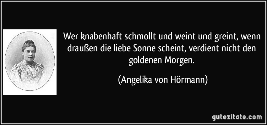 Wer knabenhaft schmollt und weint und greint, wenn draußen die liebe Sonne scheint, verdient nicht den goldenen Morgen. (Angelika von Hörmann)