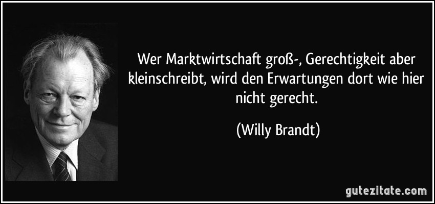 Wer Marktwirtschaft groß-, Gerechtigkeit aber kleinschreibt, wird den Erwartungen dort wie hier nicht gerecht. (Willy Brandt)