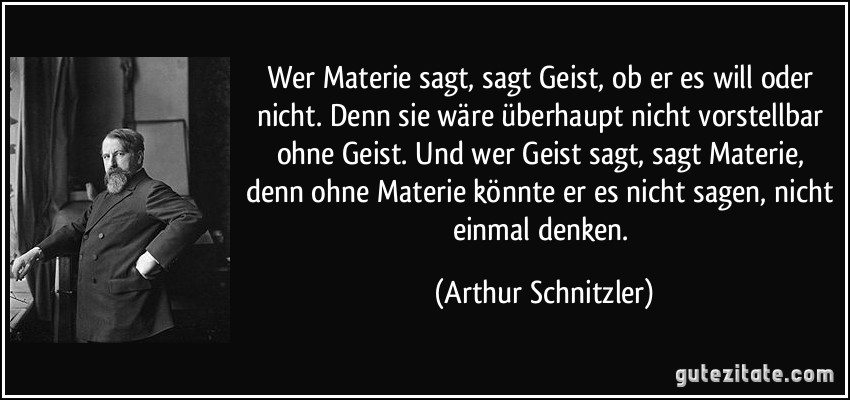 Wer Materie sagt, sagt Geist, ob er es will oder nicht. Denn sie wäre überhaupt nicht vorstellbar ohne Geist. Und wer Geist sagt, sagt Materie, denn ohne Materie könnte er es nicht sagen, nicht einmal denken. (Arthur Schnitzler)
