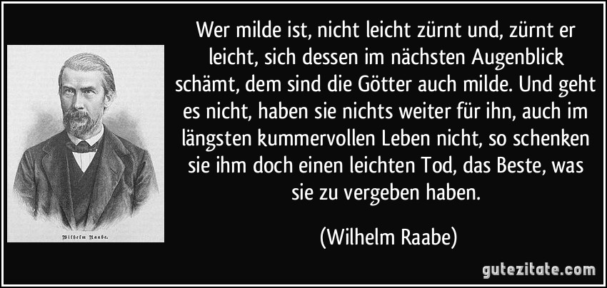 Wer milde ist, nicht leicht zürnt und, zürnt er leicht, sich dessen im nächsten Augenblick schämt, dem sind die Götter auch milde. Und geht es nicht, haben sie nichts weiter für ihn, auch im längsten kummervollen Leben nicht, so schenken sie ihm doch einen leichten Tod, das Beste, was sie zu vergeben haben. (Wilhelm Raabe)