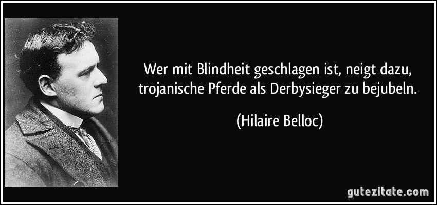 Wer mit Blindheit geschlagen ist, neigt dazu, trojanische Pferde als Derbysieger zu bejubeln. (Hilaire Belloc)