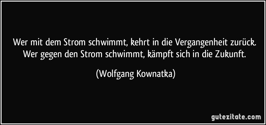 Wer mit dem Strom schwimmt, kehrt in die Vergangenheit zurück. Wer gegen den Strom schwimmt, kämpft sich in die Zukunft. (Wolfgang Kownatka)