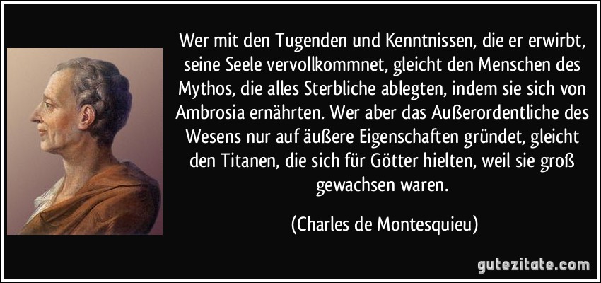 Wer mit den Tugenden und Kenntnissen, die er erwirbt, seine Seele vervollkommnet, gleicht den Menschen des Mythos, die alles Sterbliche ablegten, indem sie sich von Ambrosia ernährten. Wer aber das Außerordentliche des Wesens nur auf äußere Eigenschaften gründet, gleicht den Titanen, die sich für Götter hielten, weil sie groß gewachsen waren. (Charles de Montesquieu)