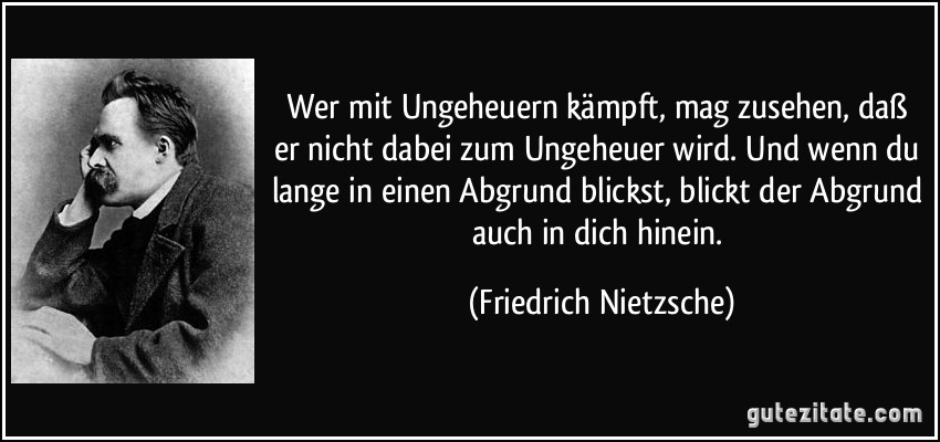 Wer mit Ungeheuern kämpft, mag zusehen, daß er nicht dabei zum Ungeheuer wird. Und wenn du lange in einen Abgrund blickst, blickt der Abgrund auch in dich hinein. (Friedrich Nietzsche)