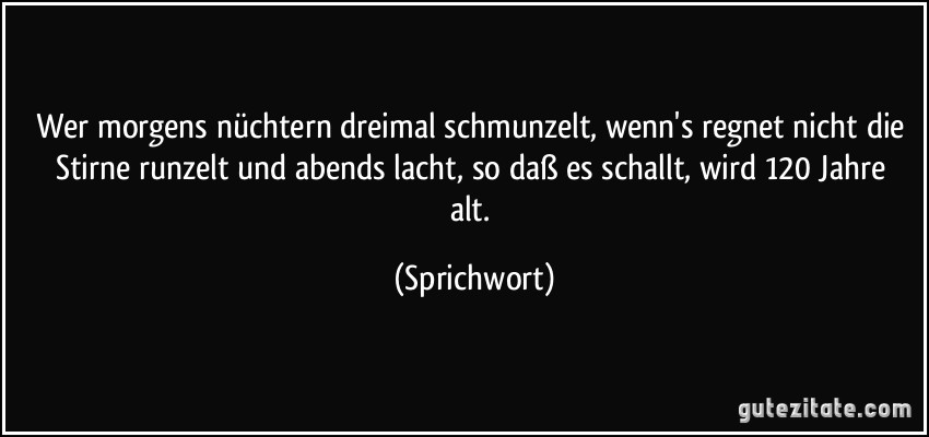 Wer morgens nüchtern dreimal schmunzelt,/ wenn's regnet nicht die Stirne runzelt/ und abends lacht, so daß es schallt,/ wird 120 Jahre alt. (Sprichwort)