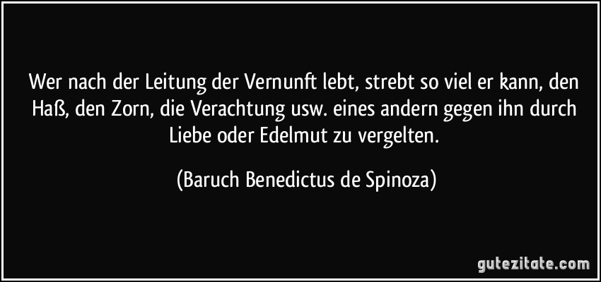 Wer nach der Leitung der Vernunft lebt, strebt so viel er kann, den Haß, den Zorn, die Verachtung usw. eines andern gegen ihn durch Liebe oder Edelmut zu vergelten. (Baruch Benedictus de Spinoza)