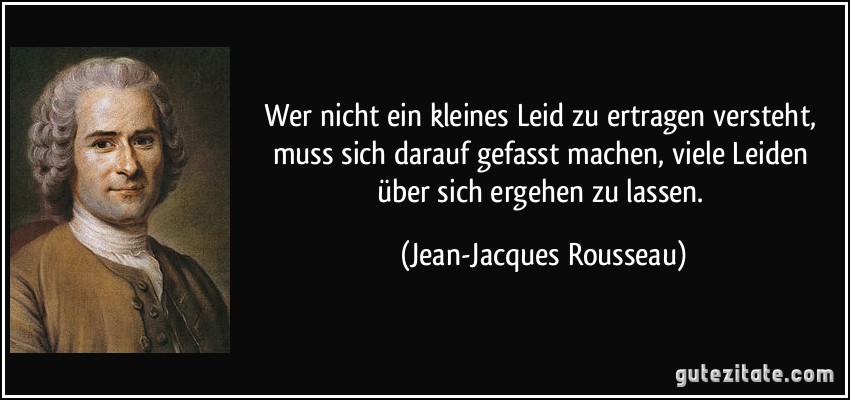 Wer nicht ein kleines Leid zu ertragen versteht, muss sich darauf gefasst machen, viele Leiden über sich ergehen zu lassen. (Jean-Jacques Rousseau)