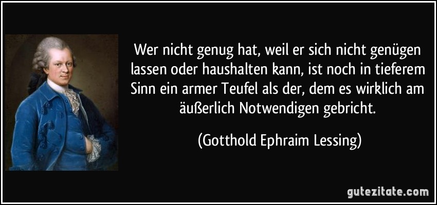 Wer nicht genug hat, weil er sich nicht genügen lassen oder haushalten kann, ist noch in tieferem Sinn ein armer Teufel als der, dem es wirklich am äußerlich Notwendigen gebricht. (Gotthold Ephraim Lessing)