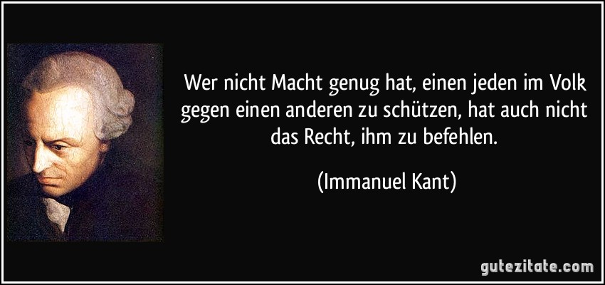 Wer nicht Macht genug hat, einen jeden im Volk gegen einen anderen zu schützen, hat auch nicht das Recht, ihm zu befehlen. (Immanuel Kant)