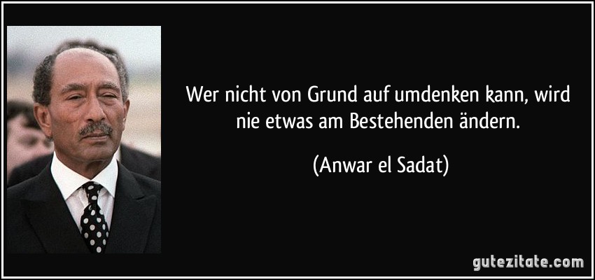 Wer nicht von Grund auf umdenken kann, wird nie etwas am Bestehenden ändern. (Anwar el Sadat)