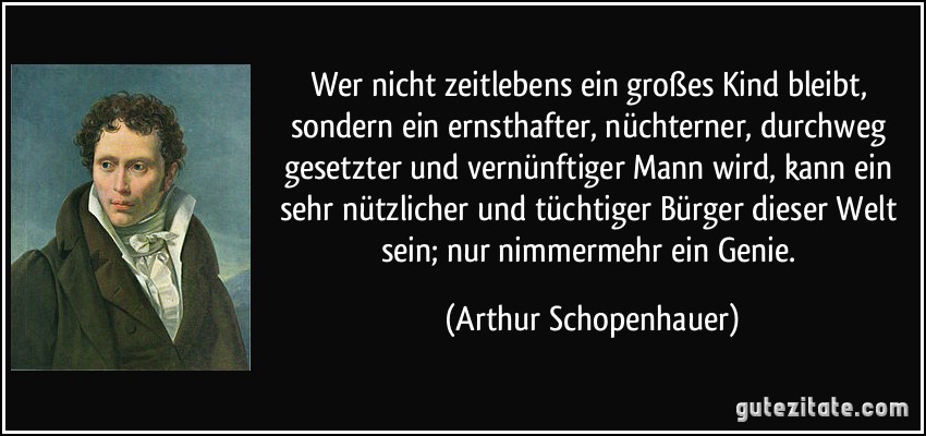 Wer nicht zeitlebens ein großes Kind bleibt, sondern ein ernsthafter, nüchterner, durchweg gesetzter und vernünftiger Mann wird, kann ein sehr nützlicher und tüchtiger Bürger dieser Welt sein; nur nimmermehr ein Genie. (Arthur Schopenhauer)