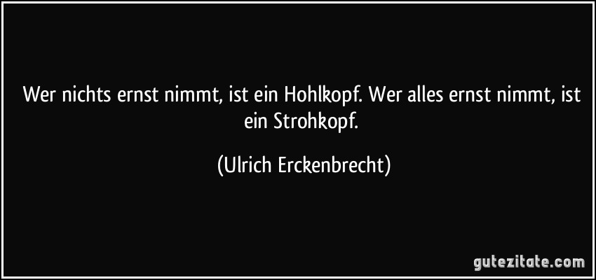 Wer nichts ernst nimmt, ist ein Hohlkopf. Wer alles ernst nimmt, ist ein Strohkopf. (Ulrich Erckenbrecht)