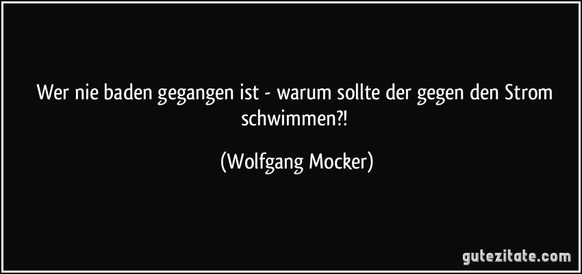 Wer nie baden gegangen ist - warum sollte der gegen den Strom schwimmen?! (Wolfgang Mocker)