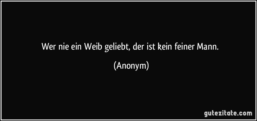 Wer nie ein Weib geliebt, der ist kein feiner Mann. (Anonym)