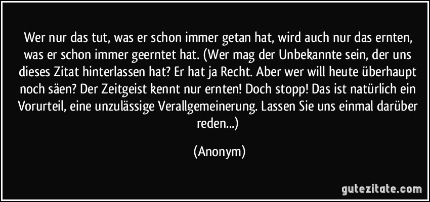 Wer nur das tut, was er schon immer getan hat, wird auch nur das ernten, was er schon immer geerntet hat. (Wer mag der Unbekannte sein, der uns dieses Zitat hinterlassen hat? Er hat ja Recht. Aber wer will heute überhaupt noch säen? Der Zeitgeist kennt nur ernten! Doch stopp! Das ist natürlich ein Vorurteil, eine unzulässige Verallgemeinerung. Lassen Sie uns einmal darüber reden...) (Anonym)