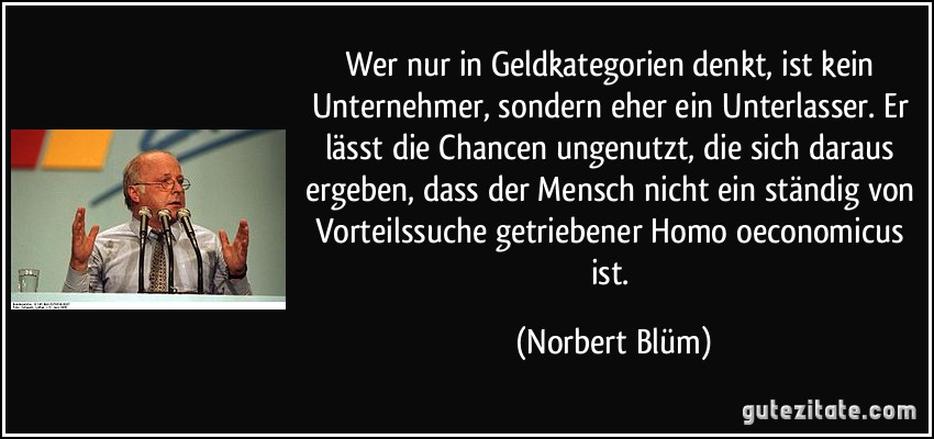 Wer nur in Geldkategorien denkt, ist kein Unternehmer, sondern eher ein Unterlasser. Er lässt die Chancen ungenutzt, die sich daraus ergeben, dass der Mensch nicht ein ständig von Vorteilssuche getriebener Homo oeconomicus ist. (Norbert Blüm)