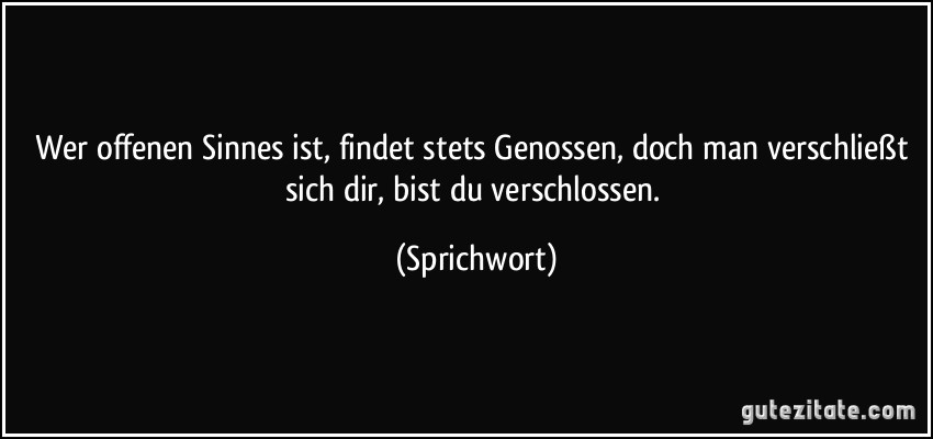 Wer offenen Sinnes ist, findet stets Genossen, doch man verschließt sich dir, bist du verschlossen. (Sprichwort)