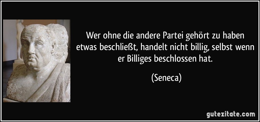 Wer ohne die andere Partei gehört zu haben etwas beschließt, handelt nicht billig, selbst wenn er Billiges beschlossen hat. (Seneca)