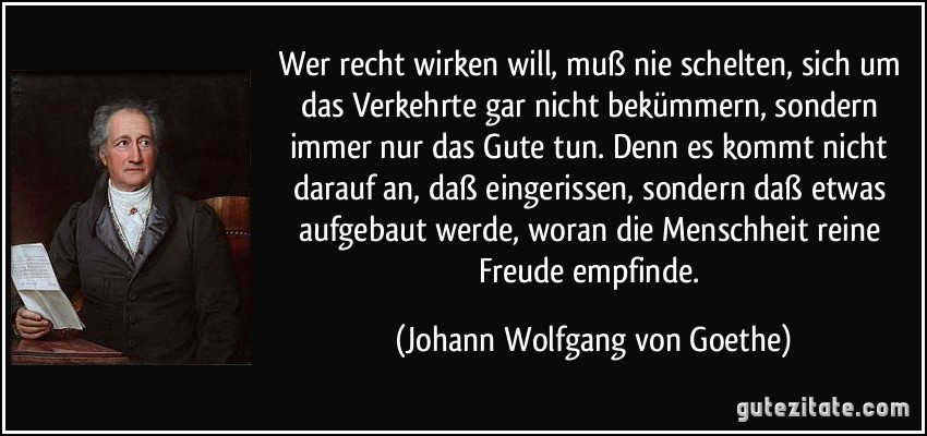 Wer recht wirken will, muß nie schelten, sich um das Verkehrte gar nicht bekümmern, sondern immer nur das Gute tun. Denn es kommt nicht darauf an, daß eingerissen, sondern daß etwas aufgebaut werde, woran die Menschheit reine Freude empfinde. (Johann Wolfgang von Goethe)