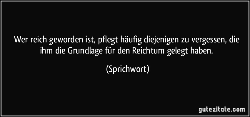 Wer reich geworden ist, pflegt häufig diejenigen zu vergessen, die ihm die Grundlage für den Reichtum gelegt haben. (Sprichwort)