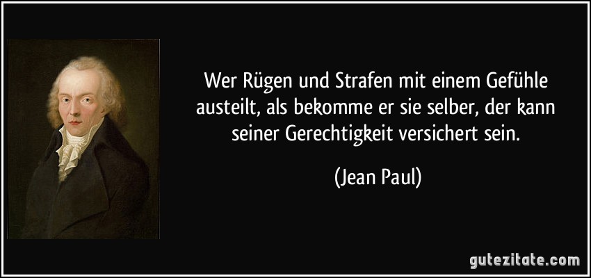 Wer Rügen und Strafen mit einem Gefühle austeilt, als bekomme er sie selber, der kann seiner Gerechtigkeit versichert sein. (Jean Paul)